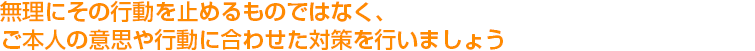 無理にその行動を止めるものではなく、ご本人の意思や行動に合わせた対策を行いましょう